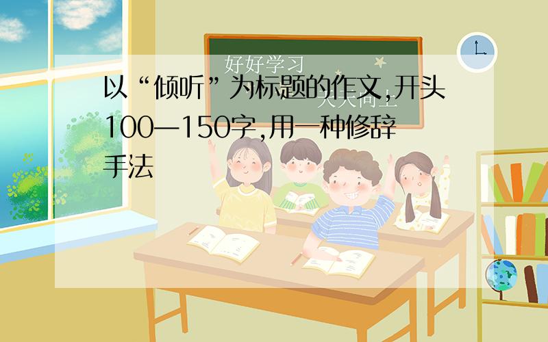 以“倾听”为标题的作文,开头100—150字,用一种修辞手法