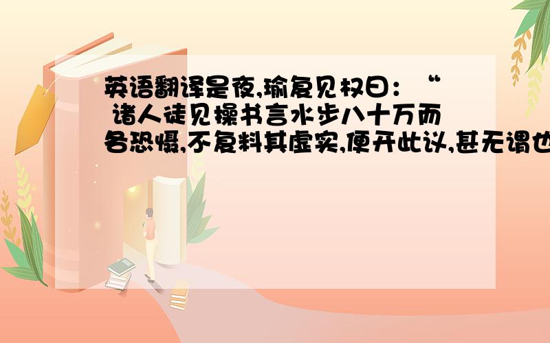 英语翻译是夜,瑜复见权曰：“ 诸人徒见操书言水步八十万而各恐慑,不复料其虚实,便开此议,甚无谓也.今以实校之,彼所将中国