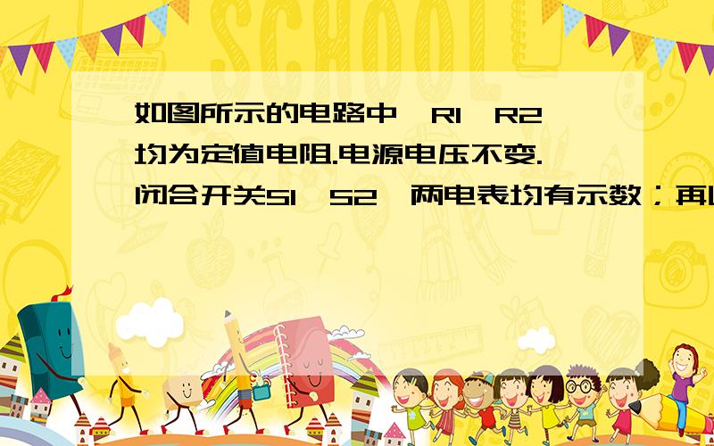 如图所示的电路中,R1、R2均为定值电阻.电源电压不变.闭合开关S1、S2,两电表均有示数；再断开开关S2,则电流表示数