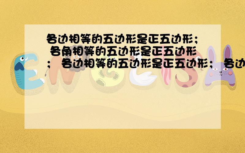 各边相等的五边形是正五边形； 各角相等的五边形是正五边形； 各边相等的五边形是正五边形； 各边相等的五