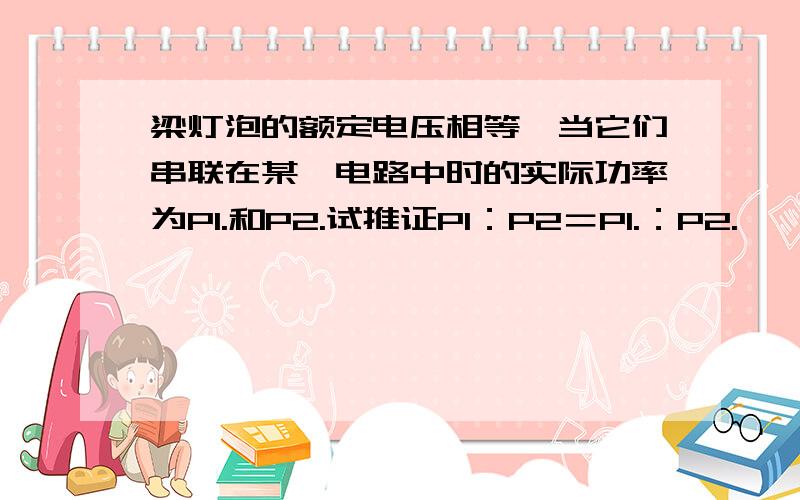 梁灯泡的额定电压相等,当它们串联在某一电路中时的实际功率为P1.和P2.试推证P1：P2＝P1.：P2.