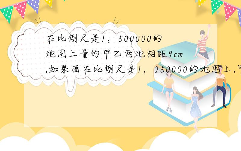 在比例尺是1：500000的地图上量的甲乙两地相距9cm,如果画在比例尺是1：250000的地图上,甲乙相距多少cm?