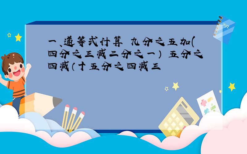 一、递等式计算 九分之五加(四分之三减二分之一） 五分之四减（十五分之四减三