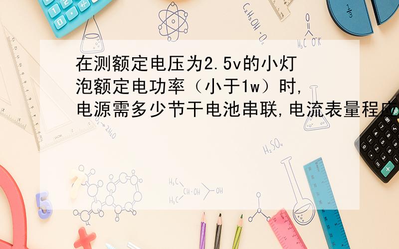 在测额定电压为2.5v的小灯泡额定电功率（小于1w）时,电源需多少节干电池串联,电流表量程应选——,电压表量程应选——