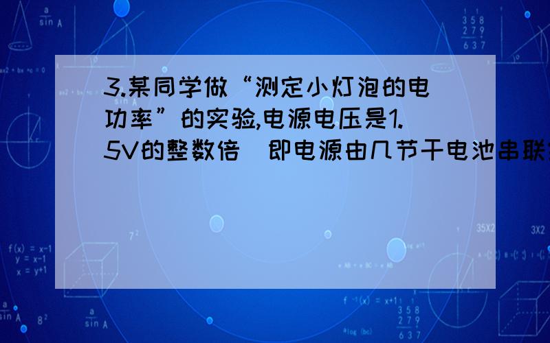 3.某同学做“测定小灯泡的电功率”的实验,电源电压是1.5V的整数倍（即电源由几节干电池串联组成）,滑动