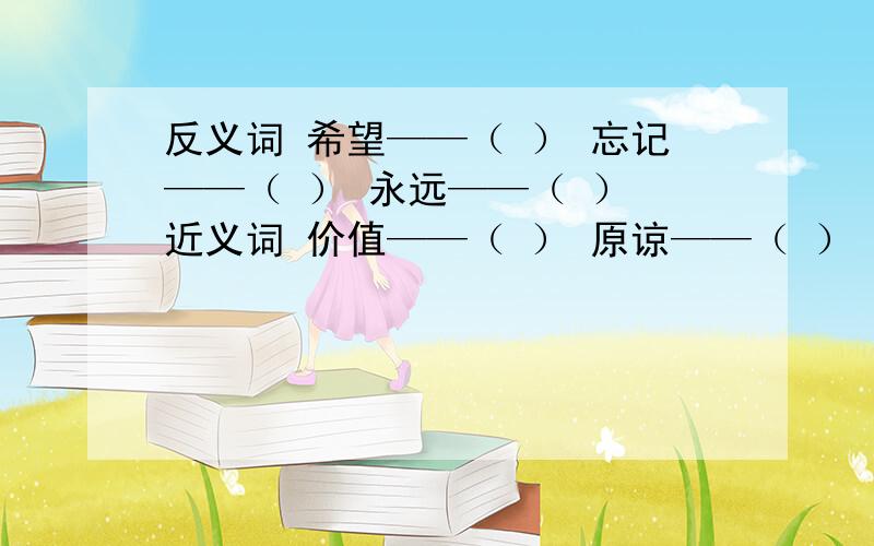 反义词 希望——（ ） 忘记——（ ） 永远——（ ） 近义词 价值——（ ） 原谅——（ ） 旅途——（ ）