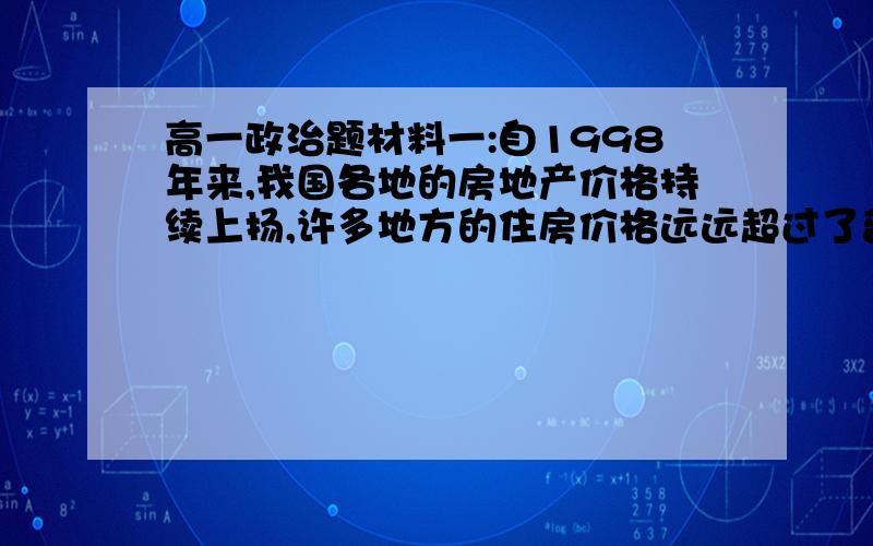 高一政治题材料一:自1998年来,我国各地的房地产价格持续上扬,许多地方的住房价格远远超过了普通百姓的购买力,为了抑制房