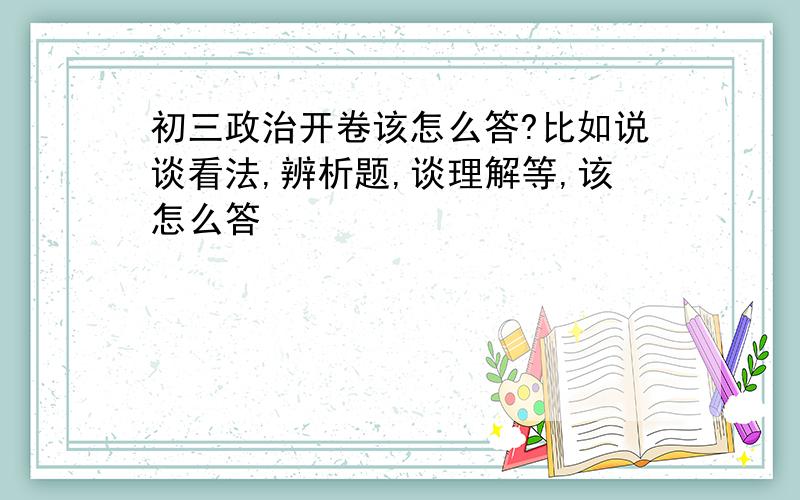 初三政治开卷该怎么答?比如说谈看法,辨析题,谈理解等,该怎么答