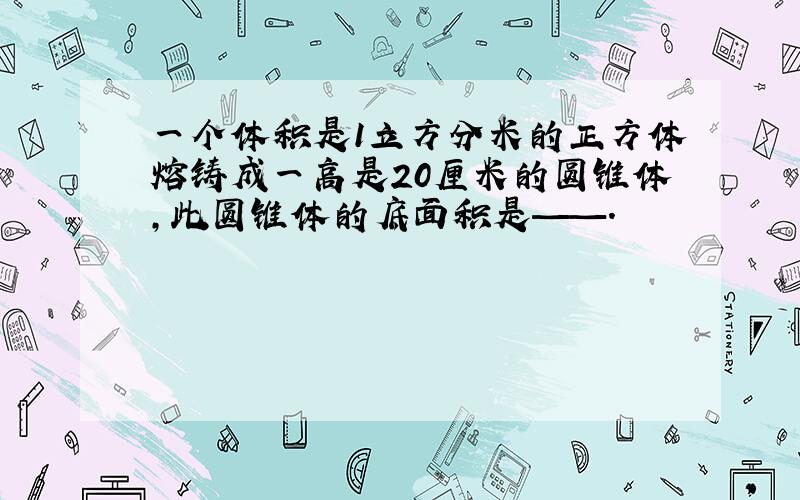 一个体积是1立方分米的正方体熔铸成一高是20厘米的圆锥体,此圆锥体的底面积是——.