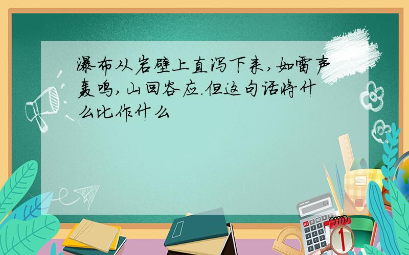 瀑布从岩壁上直泻下来,如雷声轰鸣,山回谷应.但这句话将什么比作什么