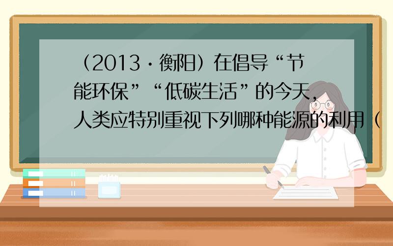 （2013•衡阳）在倡导“节能环保”“低碳生活”的今天，人类应特别重视下列哪种能源的利用（　　）