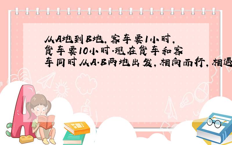 从A地到B地,客车要1小时,货车要10小时.现在货车和客车同时从A.B两地出发,相向而行,相遇时,客车比货