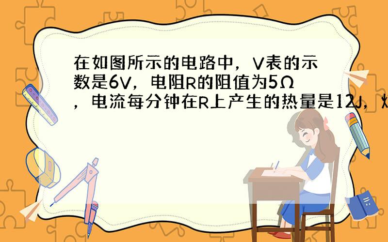 在如图所示的电路中，V表的示数是6V，电阻R的阻值为5Ω，电流每分钟在R上产生的热量是12J，灯泡L的额定功率为4W，若