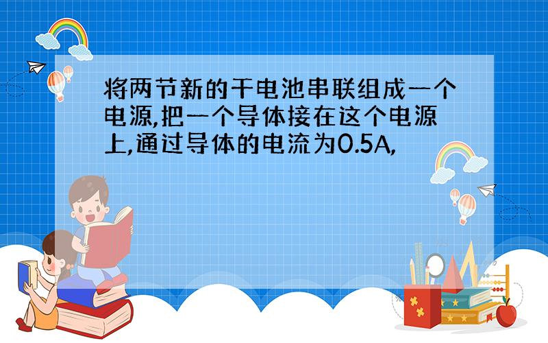 将两节新的干电池串联组成一个电源,把一个导体接在这个电源上,通过导体的电流为0.5A,