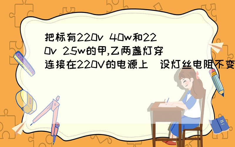 把标有220v 40w和220v 25w的甲,乙两盏灯穿连接在220V的电源上（设灯丝电阻不变）正确的是（）