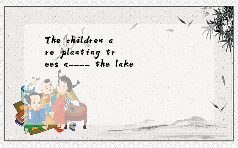 The children are planting trees a____ the lake