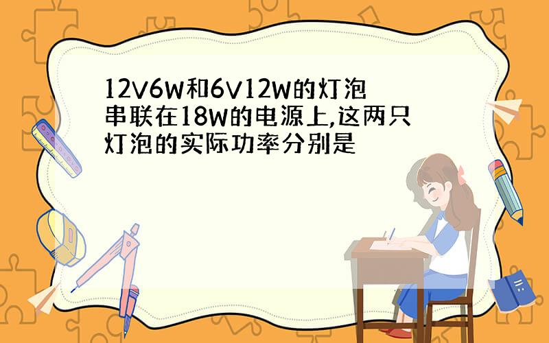 12V6W和6V12W的灯泡串联在18W的电源上,这两只灯泡的实际功率分别是