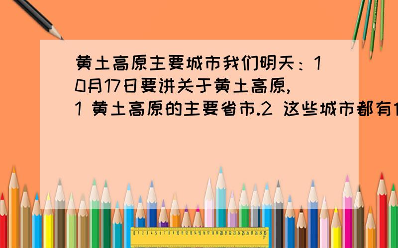 黄土高原主要城市我们明天：10月17日要讲关于黄土高原,1 黄土高原的主要省市.2 这些城市都有什么特产.3 关于黄土高