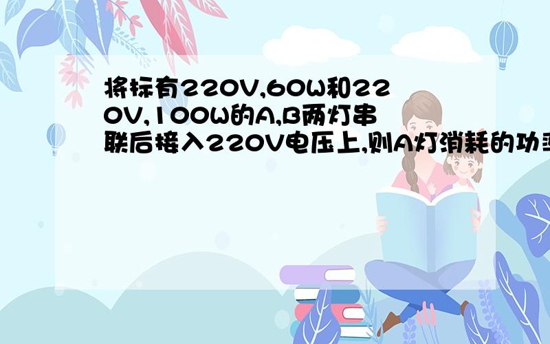 将标有220V,60W和220V,100W的A,B两灯串联后接入220V电压上,则A灯消耗的功率为多少W,b灯消耗的功率