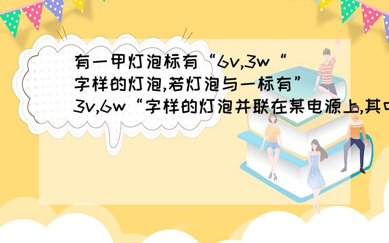 有一甲灯泡标有“6v,3w“字样的灯泡,若灯泡与一标有”3v,6w“字样的灯泡并联在某电源上,其中只有一盏灯能