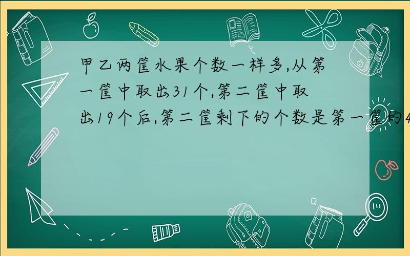 甲乙两筐水果个数一样多,从第一筐中取出31个,第二筐中取出19个后,第二筐剩下的个数是第一筐的4倍