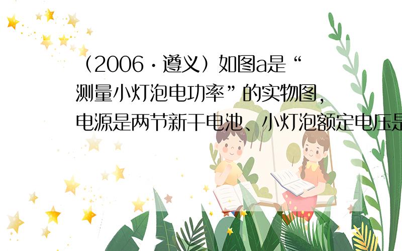 （2006•遵义）如图a是“测量小灯泡电功率”的实物图，电源是两节新干电池、小灯泡额定电压是2.5V，灯丝电阻约10Ω．