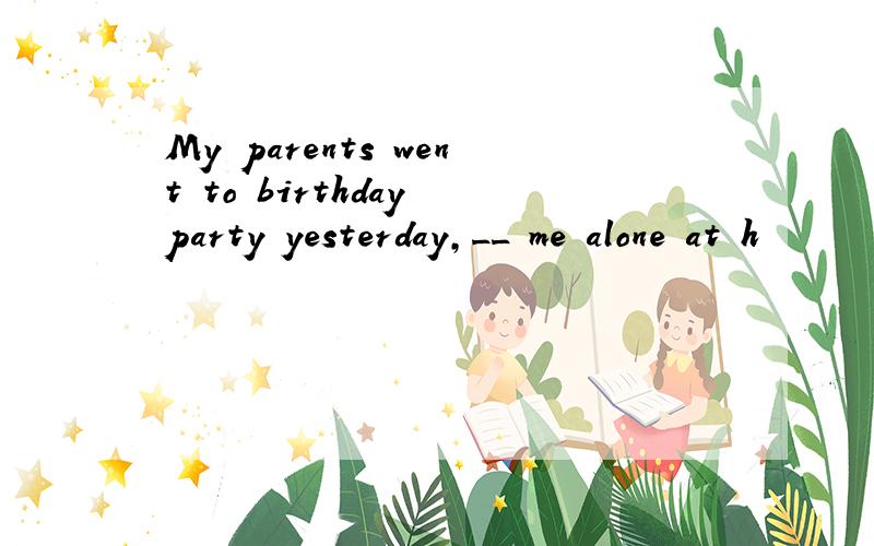 My parents went to birthday party yesterday,__ me alone at h