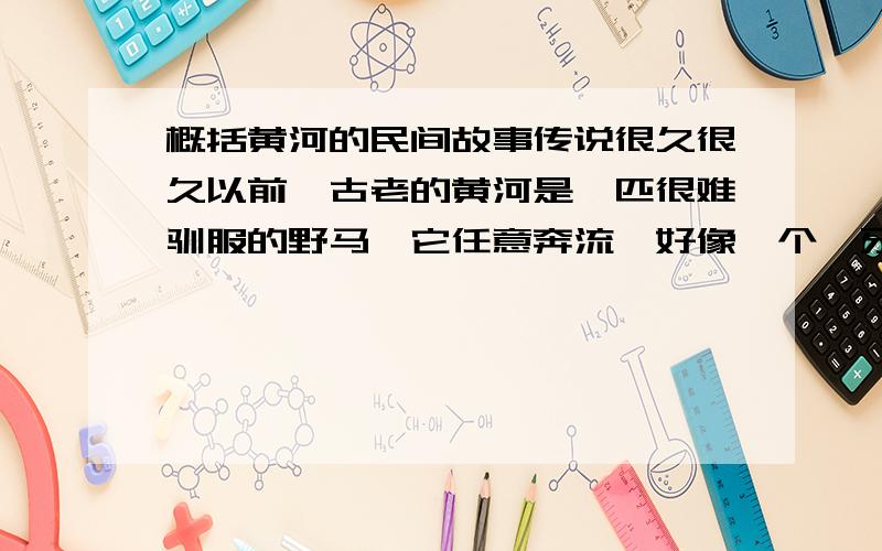 概括黄河的民间故事传说很久很久以前,古老的黄河是一匹很难驯服的野马,它任意奔流,好像一个龇牙咧嘴的怪物,日夜怒吼,滔滔不