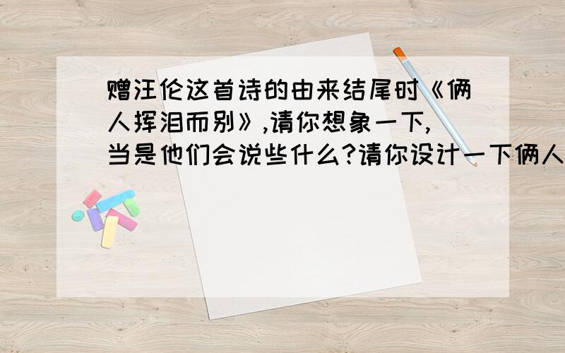 赠汪伦这首诗的由来结尾时《俩人挥泪而别》,请你想象一下,当是他们会说些什么?请你设计一下俩人的对话.