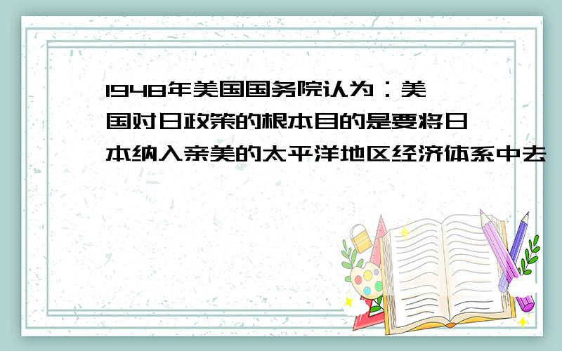 1948年美国国务院认为：美国对日政策的根本目的是要将日本纳入亲美的太平洋地区经济体系中去,成为追随美国政策的值得信赖的