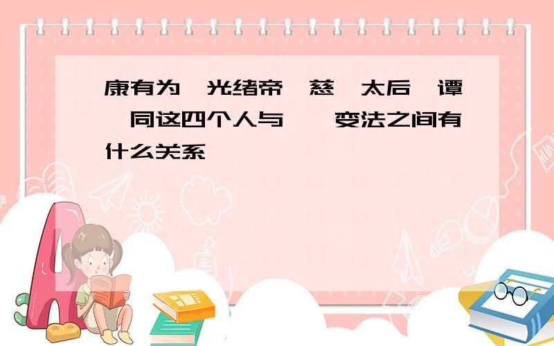 康有为,光绪帝,慈禧太后,谭嗣同这四个人与戊戌变法之间有什么关系