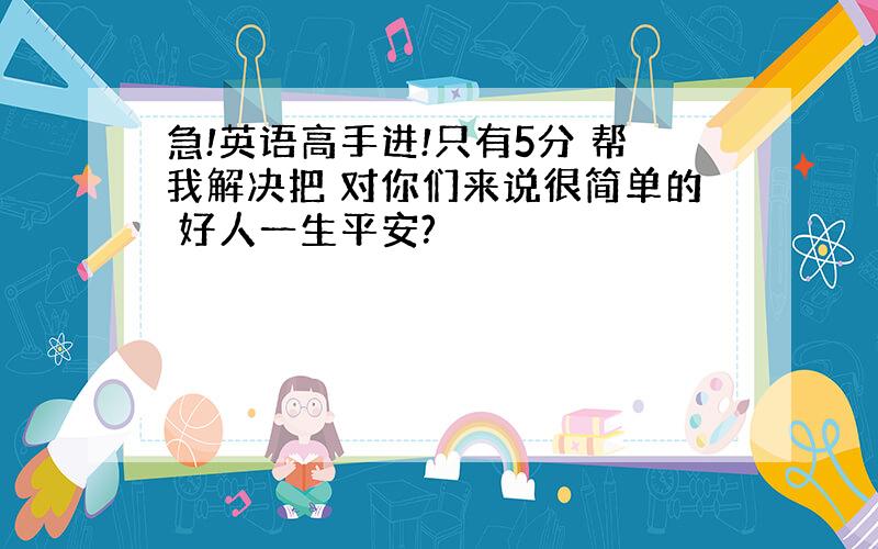 急!英语高手进!只有5分 帮我解决把 对你们来说很简单的 好人一生平安?