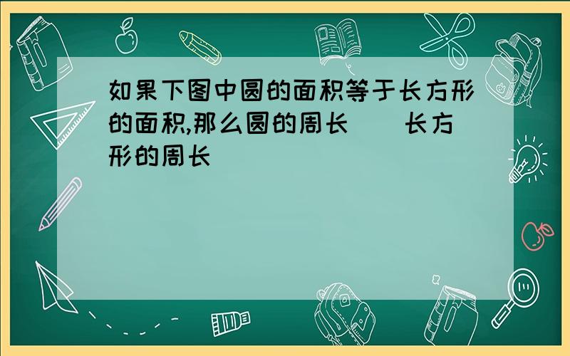 如果下图中圆的面积等于长方形的面积,那么圆的周长（）长方形的周长