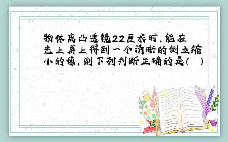 物体离凸透镜22厘米时，能在光上屏上得到一个清晰的倒立缩小的像，则下列判断正确的是（　　）