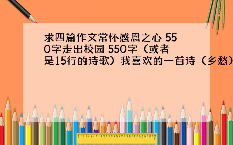 求四篇作文常怀感恩之心 550字走出校园 550字（或者是15行的诗歌）我喜欢的一首诗（乡愁） 550字以“美”为话题（