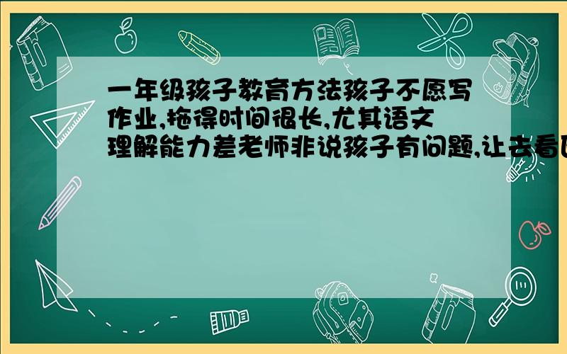 一年级孩子教育方法孩子不愿写作业,拖得时间很长,尤其语文理解能力差老师非说孩子有问题,让去看医生,孩子是你说什么他就是不