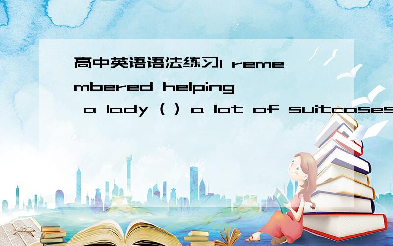 高中英语语法练习I remembered helping a lady ( ) a lot of suitcases t