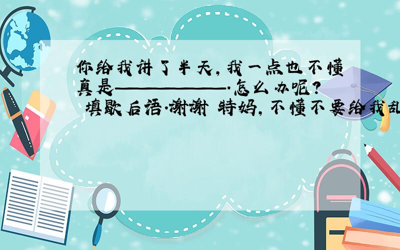 你给我讲了半天,我一点也不懂真是——————.怎么办呢? 填歇后语.谢谢 特妈,不懂不要给我乱填、