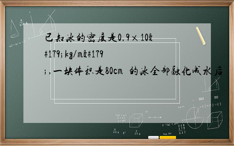 已知冰的密度是0.9×10³kg／m³,一块体积是80cm³的冰全部融化成水后