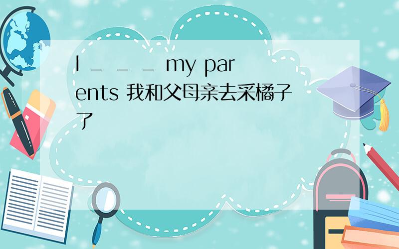 I _ _ _ my parents 我和父母亲去采橘子了