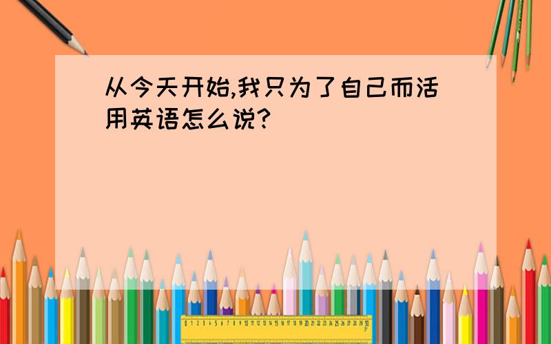 从今天开始,我只为了自己而活用英语怎么说?