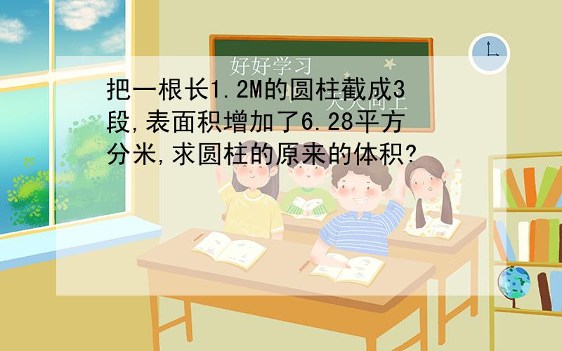 把一根长1.2M的圆柱截成3段,表面积增加了6.28平方分米,求圆柱的原来的体积?