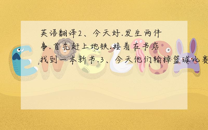 英语翻译2、今天好.发生两件事.首先赶上地铁.接着在书店找到一本新书.3、今天他们输掉篮球比赛吗?是的,但接着他们收到礼