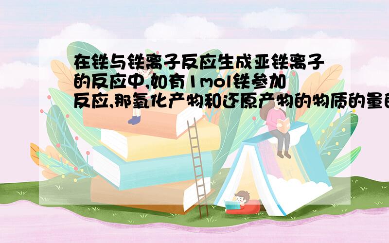 在铁与铁离子反应生成亚铁离子的反应中,如有1mol铁参加反应,那氧化产物和还原产物的物质的量的比是多少?