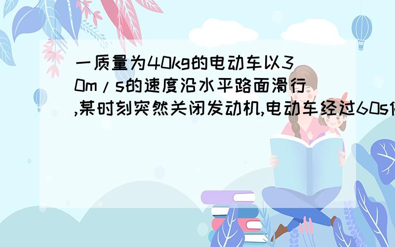 一质量为40kg的电动车以30m/s的速度沿水平路面滑行,某时刻突然关闭发动机,电动车经过60s停下,假设电动车在滑行过