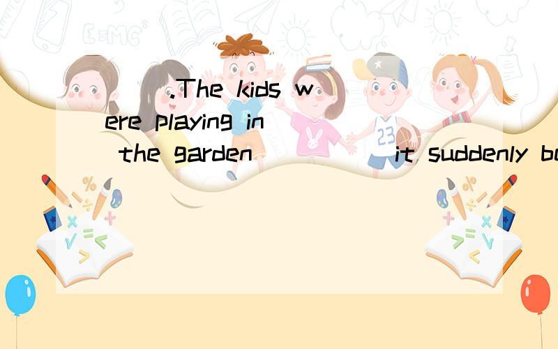 ( ).The kids were playing in the garden _____it suddenly beg