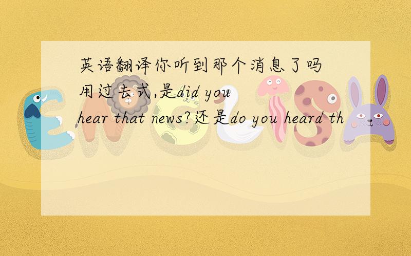 英语翻译你听到那个消息了吗 用过去式,是did you hear that news?还是do you heard th