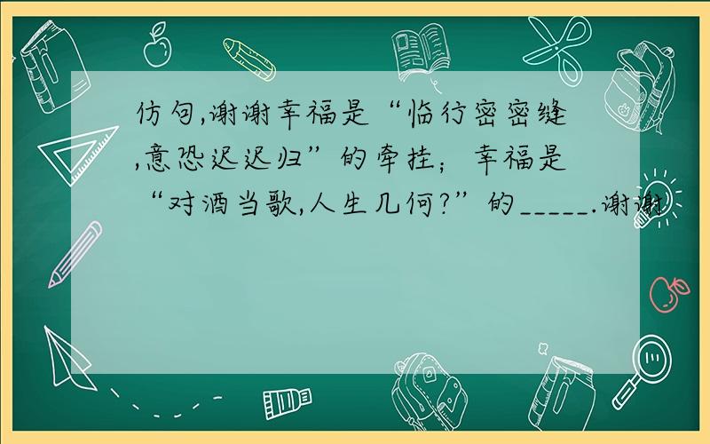 仿句,谢谢幸福是“临行密密缝,意恐迟迟归”的牵挂；幸福是“对酒当歌,人生几何?”的_____.谢谢