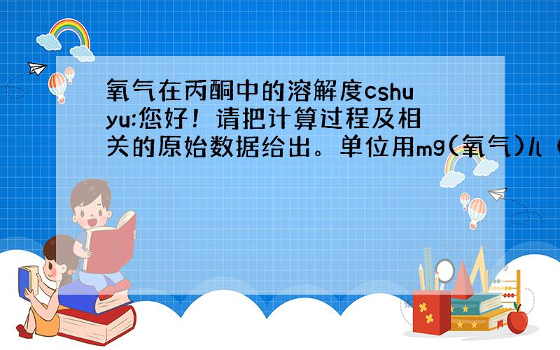 氧气在丙酮中的溶解度cshuyu:您好！请把计算过程及相关的原始数据给出。单位用mg(氧气)/l（丙酮）。