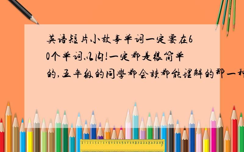 英语短片小故事单词一定要在60个单词以内!一定都是很简单的,五年级的同学都会读都能理解的那一种!两篇!一定要尽快!注意!